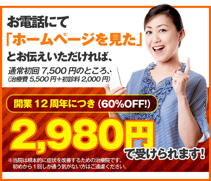 お電話にて「ホームページを見た」とお伝えいただければ、通常初回7,500円(治療費5,500円+初診料2,000円)のところ、開業12周年につき2,980円(60%OFF!)で受けられます!※当院は根本的に症状を改善するための治療院です。初めから1回しか通う気がない方はご遠慮ください。